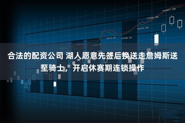 合法的配资公司 湖人愿意先签后换送走詹姆斯送至骑士，开启休赛期连锁操作
