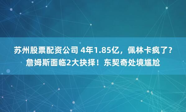 苏州股票配资公司 4年1.85亿，佩林卡疯了？詹姆斯面临2大抉择！东契奇处境尴尬