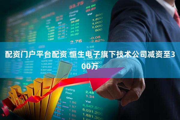 配资门户平台配资 恒生电子旗下技术公司减资至300万