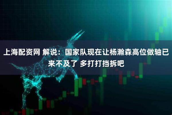 上海配资网 解说：国家队现在让杨瀚森高位做轴已来不及了 多打打挡拆吧