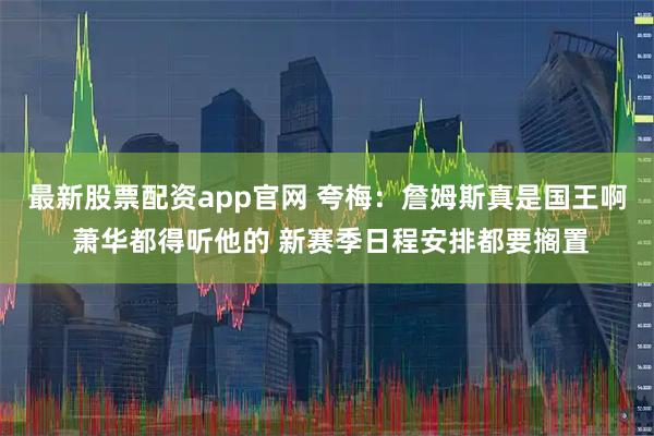 最新股票配资app官网 夸梅：詹姆斯真是国王啊 萧华都得听他的 新赛季日程安排都要搁置
