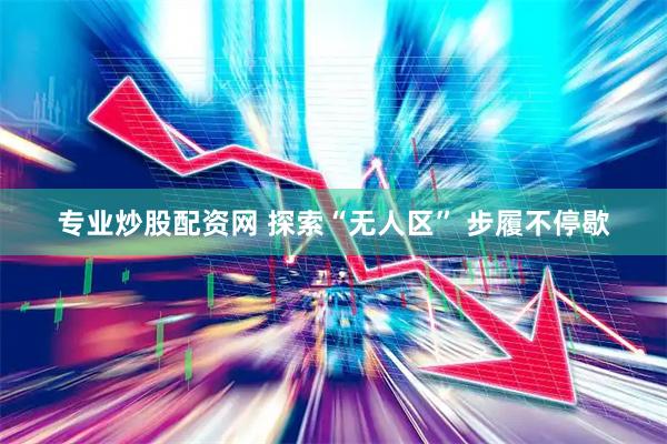 专业炒股配资网 探索“无人区” 步履不停歇