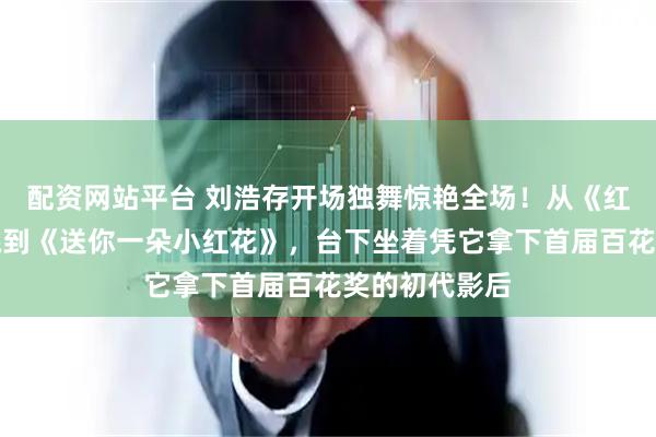 配资网站平台 刘浩存开场独舞惊艳全场！从《红色娘子军》跳到《送你一朵小红花》，台下坐着凭它拿下首届百花奖的初代影后