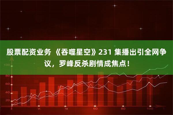 股票配资业务 《吞噬星空》231 集播出引全网争议，罗峰反杀剧情成焦点！