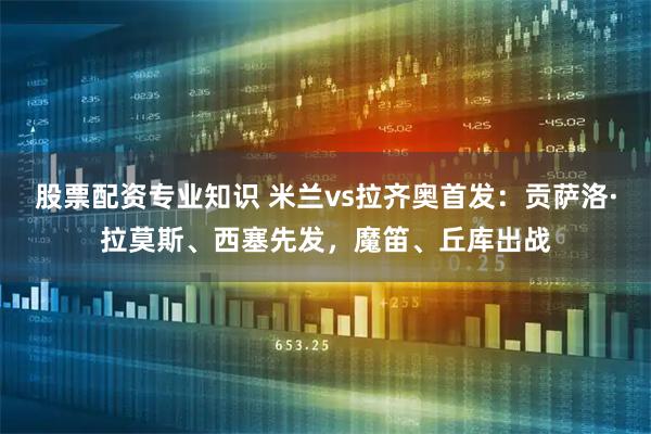 股票配资专业知识 米兰vs拉齐奥首发：贡萨洛·拉莫斯、西塞先发，魔笛、丘库出战