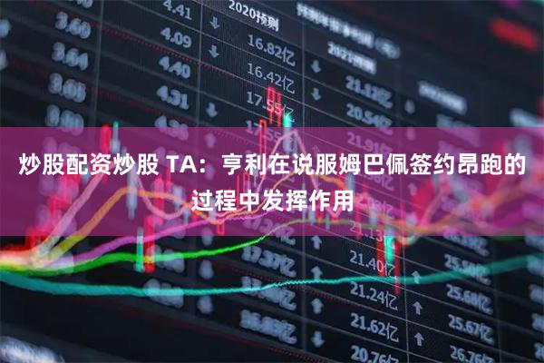 炒股配资炒股 TA:亨利在说服姆巴佩签约昂跑的过程中发挥作用