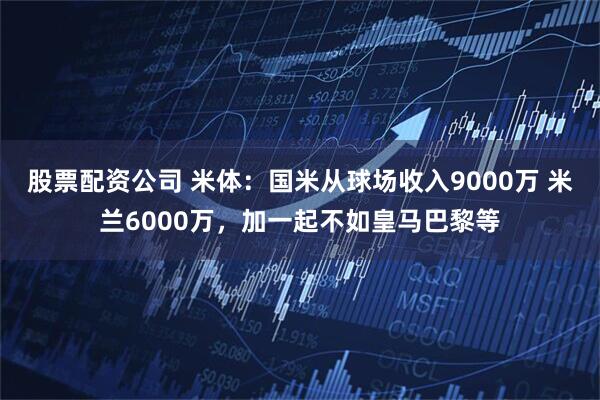 股票配资公司 米体：国米从球场收入9000万 米兰6000万，加一起不如皇马巴黎等