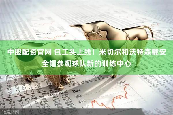 中股配资官网 包工头上线！米切尔和沃特森戴安全帽参观球队新的训练中心