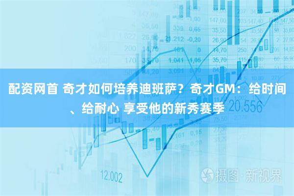 配资网首 奇才如何培养迪班萨？奇才GM：给时间、给耐心 享受他的新秀赛季