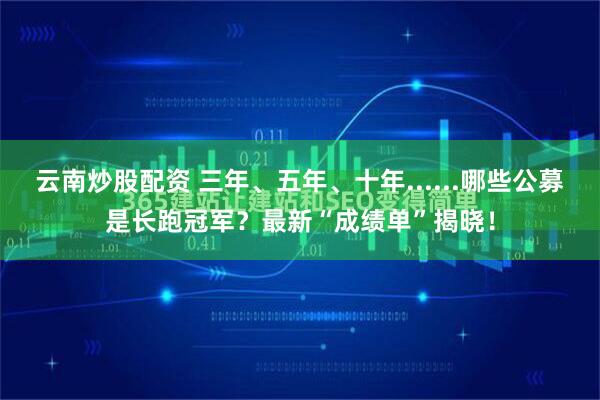 云南炒股配资 三年、五年、十年......哪些公募是长跑冠军？最新“成绩单”揭晓！